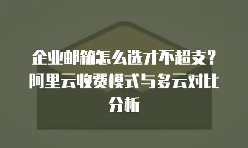 企业邮箱怎么选才不超支？阿里云收费模式与多云对比分析