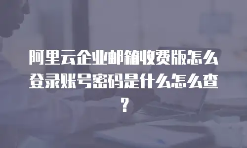 阿里云企业邮箱收费版怎么登录账号密码是什么怎么查?