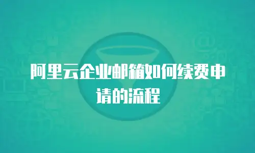阿里云企业邮箱如何续费申请的流程