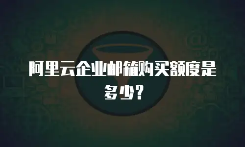阿里云企业邮箱购买额度是多少？