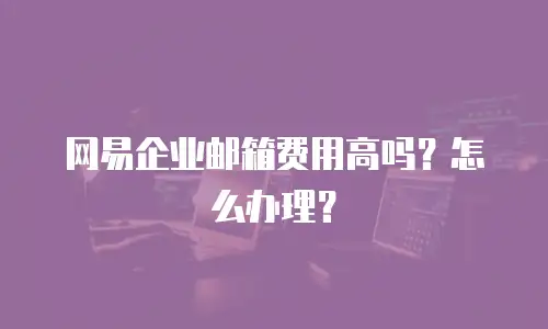 网易企业邮箱费用高吗？怎么办理？