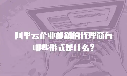阿里云企业邮箱的代理商有哪些形式是什么？
