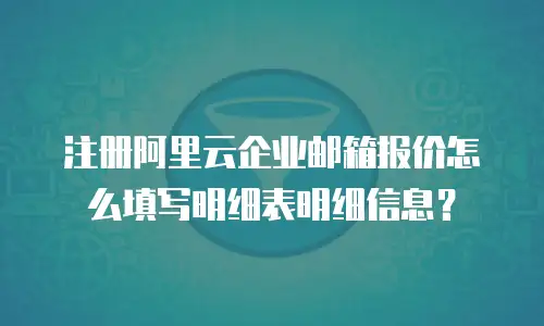 注册阿里云企业邮箱报价怎么填写明细表明细信息？