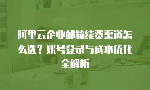 阿里云企业邮箱续费渠道怎么选？账号登录与成本优化全解析