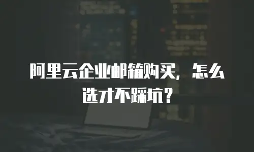 阿里云企业邮箱购买，怎么选才不踩坑？
