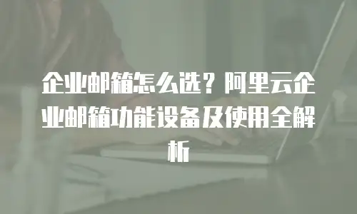 企业邮箱怎么选？阿里云企业邮箱功能设备及使用全解析