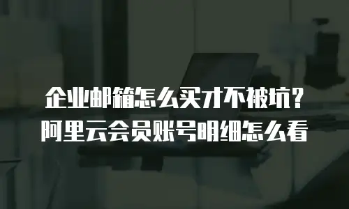 企业邮箱怎么买才不被坑？阿里云会员账号明细怎么看