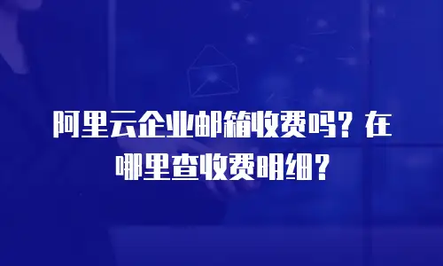 阿里云企业邮箱收费吗？在哪里查收费明细？
