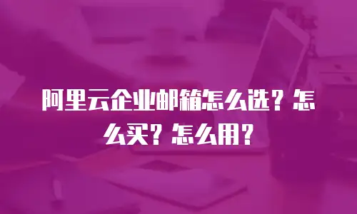 阿里云企业邮箱怎么选?怎么买?怎么用?