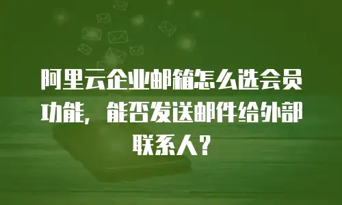 阿里云企业邮箱怎么选会员功能,能否发送邮件给外部联系人?