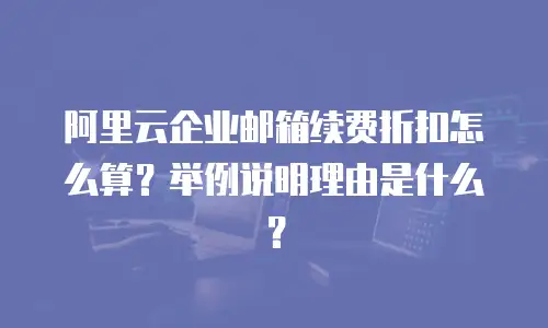阿里云企业邮箱续费折扣怎么算？举例说明理由是什么？