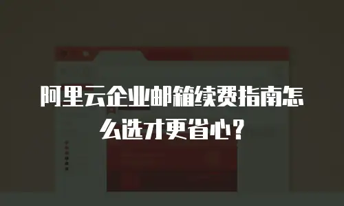 阿里云企业邮箱续费指南怎么选才更省心?