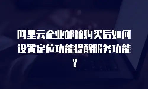 阿里云企业邮箱购买后如何设置定位功能提醒服务功能？