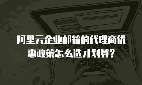 阿里云企业邮箱的代理商优惠政策怎么选才划算?