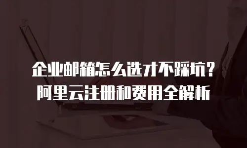 企业邮箱怎么选才不踩坑？阿里云注册和费用全解析