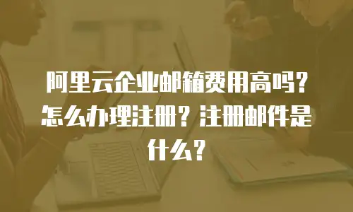 阿里云企业邮箱费用高吗?怎么办理注册?注册邮件是什么?
