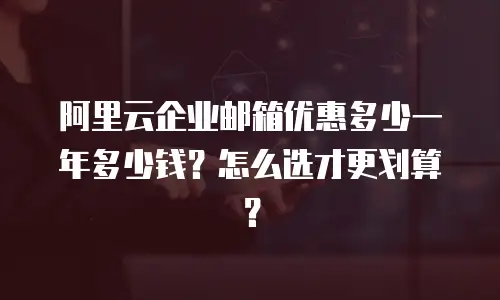 阿里云企业邮箱优惠多少一年多少钱?怎么选才更划算?