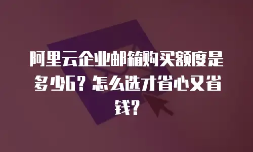 阿里云企业邮箱购买额度是多少G？怎么选才省心又省钱？