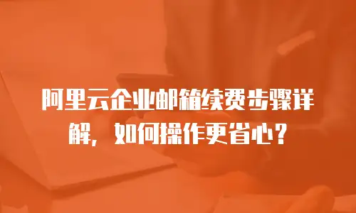 阿里云企业邮箱续费步骤详解,如何操作更省心?