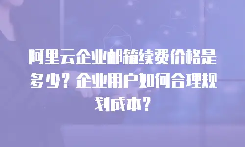 阿里云企业邮箱续费价格是多少？企业用户如何合理规划成本？