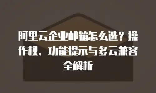 阿里云企业邮箱怎么选？操作权、功能提示与多云兼容全解析