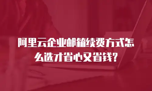 阿里云企业邮箱续费方式怎么选才省心又省钱？