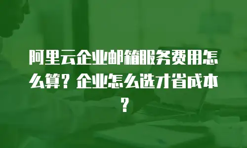 阿里云企业邮箱服务费用怎么算？企业怎么选才省成本？