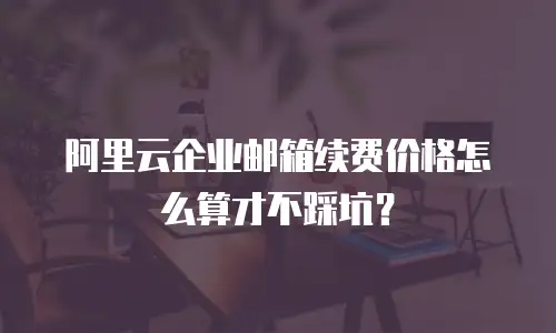 阿里云企业邮箱续费价格怎么算才不踩坑？