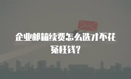 企业邮箱续费怎么选才不花冤枉钱？