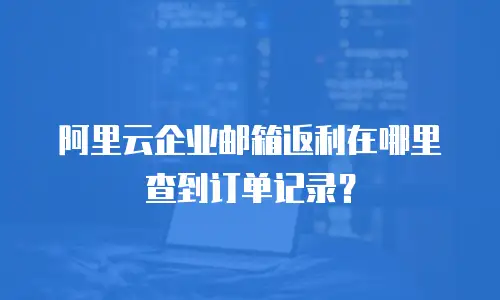 阿里云企业邮箱返利在哪里查到订单记录？
