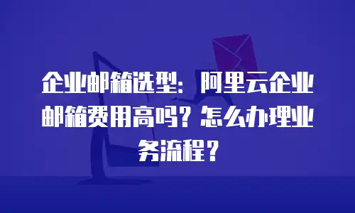 企业邮箱选型:阿里云企业邮箱费用高吗?怎么办理业务流程?