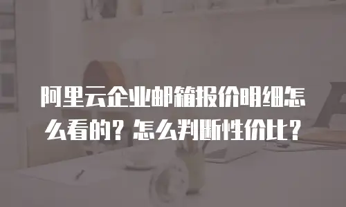 阿里云企业邮箱报价明细怎么看的？怎么判断性价比？