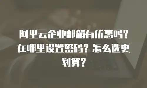阿里云企业邮箱有优惠吗?在哪里设置密码?怎么选更划算?