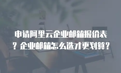 申请阿里云企业邮箱报价表？企业邮箱怎么选才更划算？