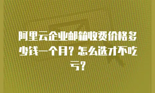 阿里云企业邮箱收费价格多少钱一个月？怎么选才不吃亏？