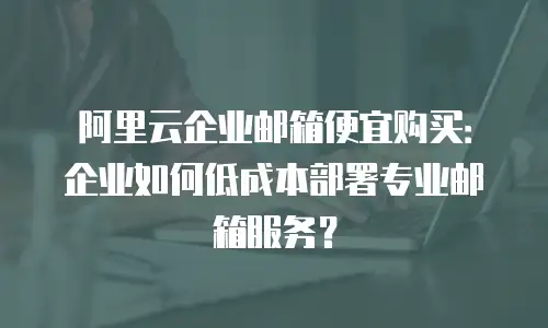阿里云企业邮箱便宜购买:企业如何低成本部署专业邮箱服务?