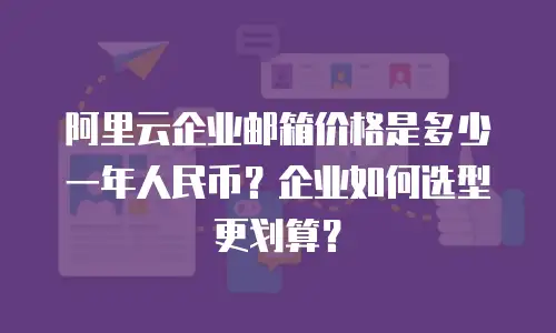 阿里云企业邮箱价格是多少一年人民币？企业如何选型更划算？