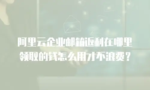 阿里云企业邮箱返利在哪里领取的钱怎么用才不浪费?