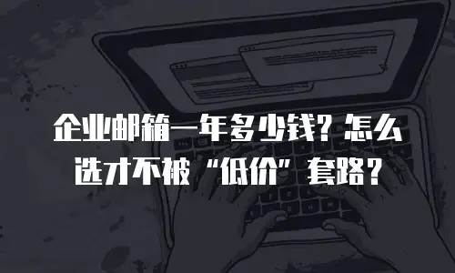 企业邮箱一年多少钱？怎么选才不被“低价”套路？