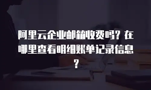 阿里云企业邮箱收费吗？在哪里查看明细账单记录信息？