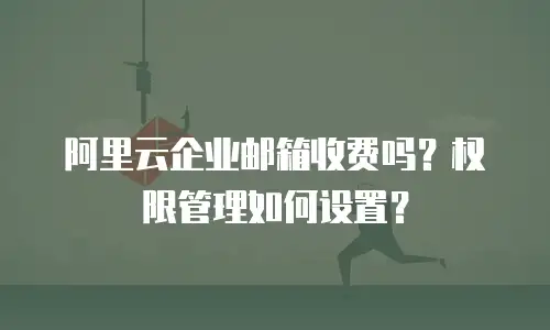 阿里云企业邮箱收费吗？权限管理如何设置？