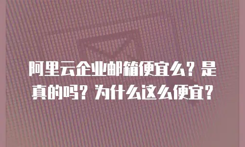 阿里云企业邮箱便宜么?是真的吗?为什么这么便宜?