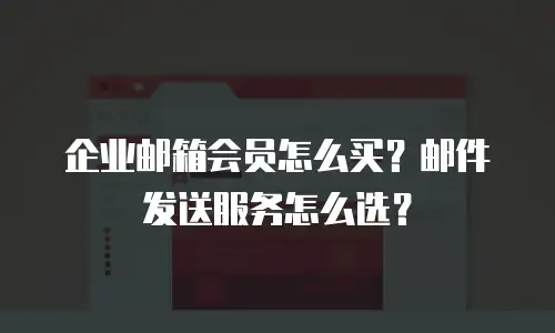 企业邮箱会员怎么买？邮件发送服务怎么选？