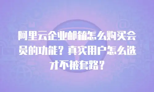 阿里云企业邮箱怎么购买会员的功能?真实用户怎么选才不被套路?