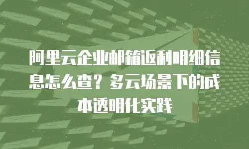 阿里云企业邮箱返利明细信息怎么查？多云场景下的成本透明化实践