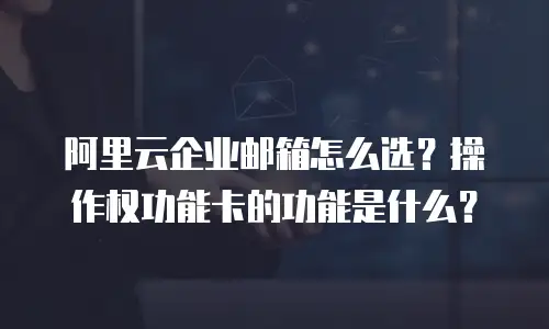 阿里云企业邮箱怎么选?操作权功能卡的功能是什么?