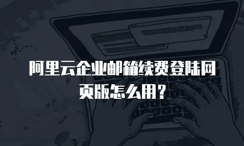 阿里云企业邮箱续费登陆网页版怎么用？