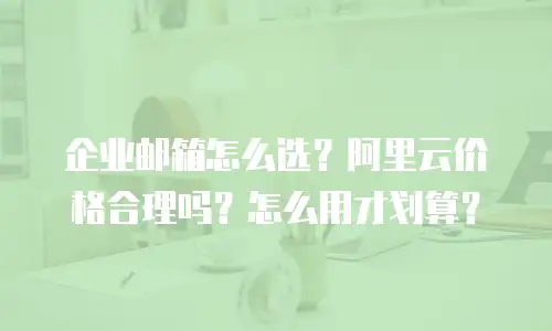 企业邮箱怎么选？阿里云价格合理吗？怎么用才划算？