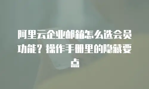阿里云企业邮箱怎么选会员功能？操作手册里的隐藏要点