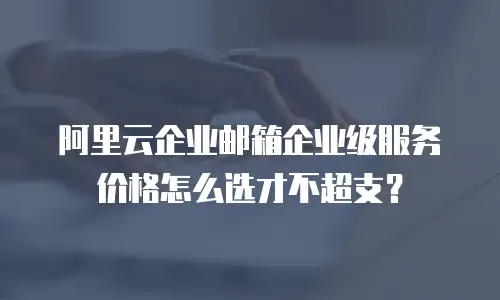 阿里云企业邮箱企业级服务价格怎么选才不超支？